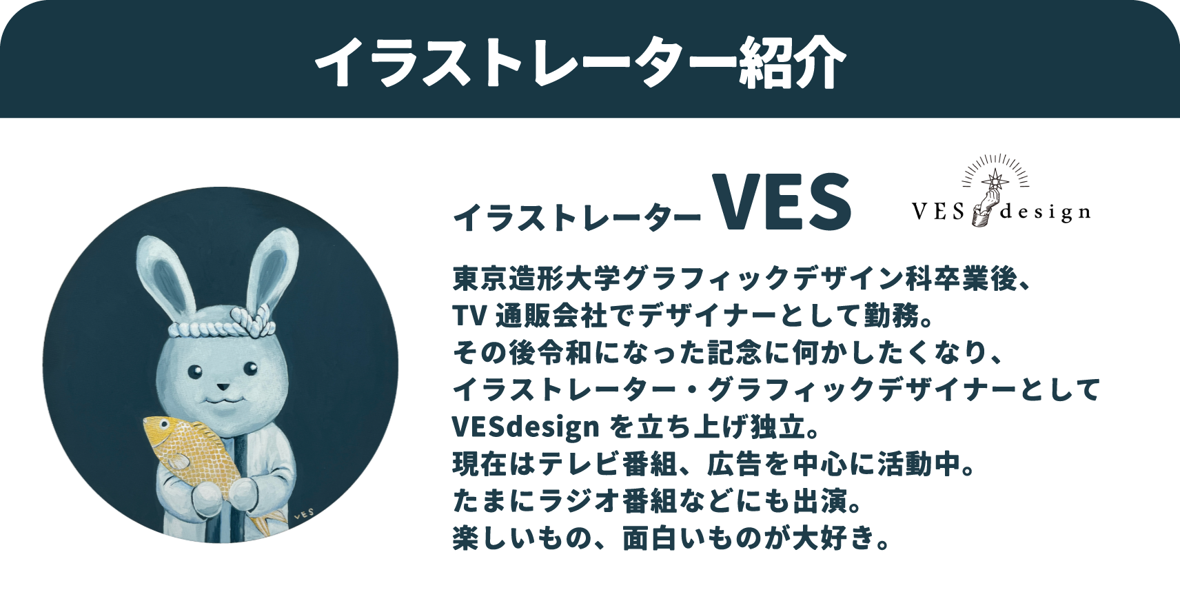 イラストレーター VES：東京造形大学グラフィックデザイン科卒業後、TV通販会社でデザイナーとして勤務。その後令和になった記念に何かしたくなり、イラストレーター・グラフィックデザイナーとしてVESdesignを立ち上げ独立。現在はテレビ番組、広告を中心に活動中。たまにラジオ番組などにも出演。楽しいもの、面白いものが大好き。