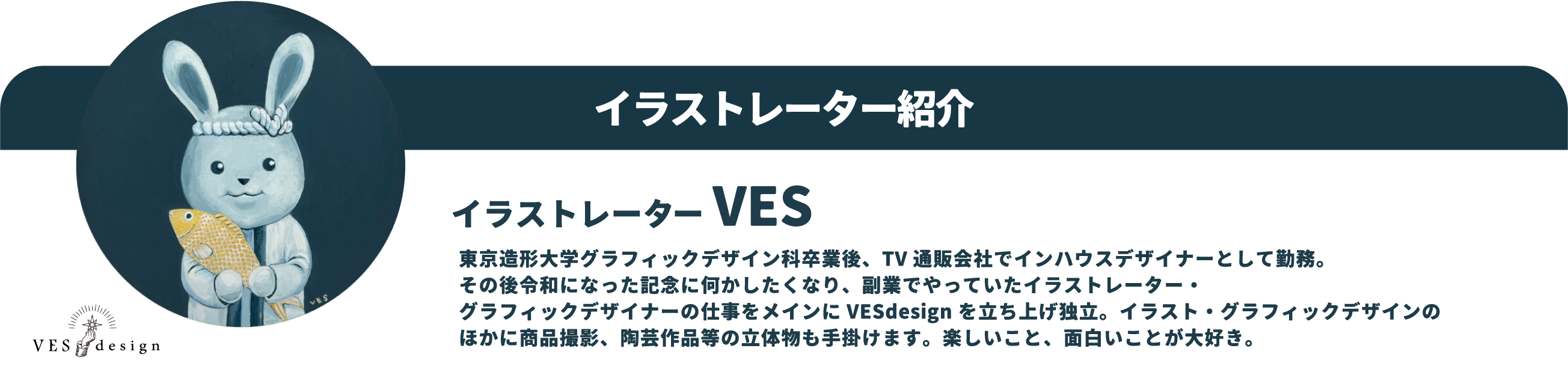 イラストレーター VES：東京造形大学グラフィックデザイン科卒業後、TV通販会社でデザイナーとして勤務。その後令和になった記念に何かしたくなり、イラストレーター・グラフィックデザイナーとしてVESdesignを立ち上げ独立。現在はテレビ番組、広告を中心に活動中。たまにラジオ番組などにも出演。楽しいもの、面白いものが大好き。